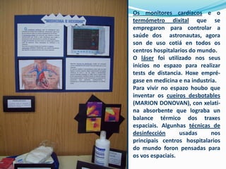 Os monitores cardíacos e o
termómetro dixital que se
empregaron para controlar a
saúde dos astronautas, agora
son de uso cotiá en todos os
centros hospitalarios do mundo.
O láser foi utilizado nos seus
inicios no espazo para realizar
tests de distancia. Hoxe emprégase en medicina e na industria.
Para vivir no espazo houbo que
inventar os cueiros desbotables
(MARION DONOVAN), con xelatina absorbente que lograba un
balance térmico dos traxes
espaciais. Algunhas técnicas de
desinfección
usadas
nos
principais centros hospitalarios
do mundo foron pensadas para
os vos espaciais.

 