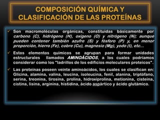 COMPOSICIÓN QUÍMICA Y
CLASIFICACIÓN DE LAS PROTEÍNAS
 Son

macromoléculas

orgánicas,

constituidas

básicamente

por

carbono (C), hidrógeno (H), oxígeno (O) y nitrógeno (N); aunque
pueden contener también azufre (S) y fósforo (P) y, en menor
proporción, hierro (Fe), cobre (Cu), magnesio (Mg), yodo (I), etc...

 Estos elementos químicos se agrupan para formar unidades
estructurales
llamados AMINOÁCIDOS , a los cuales podríamos
considerar como los "ladrillos de los edificios moleculares proteicos".

 Las proteínas poseen veinte aminoácidos, los cuales se clasifican en:
Glicina, alamina, valina, leucina, isoleucina, fenil, alanina, triptófano,
serina, treonina, tirosina, prolina, hidroxiprolina, metionina, cisteína,
cistina, lisina, arginina, histidina, ácido aspártico y ácido glutámico.

 