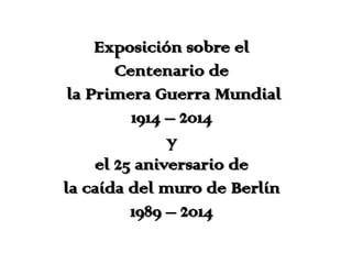 Exposición sobre el
Centenario de
la Primera Guerra Mundial
1914 – 2014
y
el 25 aniversario de
la caída del muro de Berlín
1989 – 2014
 