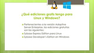 ¿Qué ediciones gratis tengo para 
Linux y Windows? 
 Pertenecientes a la versión Adaptive 
Server Enterprise, las ediciones gratuitas 
son las siguientes: 
 Sybase Express Edition para Linux 
 Sybase Developer’s Edition en Windows 
 