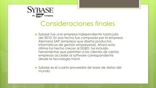 Consideraciones finales 
 Sybase fue una empresa independiente hasta julio 
del 2010. En esa fecha fue comprada por la empresa 
Alemana SAP (empresa que diseña productos 
informáticos de gestión empresarial). Ahora esta 
última ha hecho crecer al SGBD, ha incluido 
herramientas que permiten a los clientes de ciertas 
empresas acceder al software correspondiente 
desde la tecnología móvil. 
 Sybase es el cuarto proveedor de base de datos del 
mundo. 
 