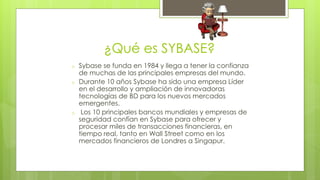 ¿Qué es SYBASE? 
o Sybase se funda en 1984 y llega a tener la confianza 
de muchas de las principales empresas del mundo. 
o Durante 10 años Sybase ha sido una empresa Líder 
en el desarrollo y ampliación de innovadoras 
tecnologías de BD para los nuevos mercados 
emergentes. 
o Los 10 principales bancos mundiales y empresas de 
seguridad confían en Sybase para ofrecer y 
procesar miles de transacciones financieras, en 
tiempo real, tanto en Wall Street como en los 
mercados financieros de Londres a Singapur. 
 