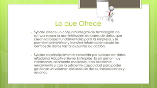 Lo que Ofrece 
o Sybase ofrece un conjunto integral de tecnologías de 
software para la administración de bases de datos que 
crean las bases fundamentales para la empresa, y le 
permiten administrar y transferir información desde los 
centros de datos hasta los puntos de acción. 
o Sybase es principalmente conocida por su base de datos 
relacional Adaptive Server Enterprise. Es un gestor muy 
interesante, altamente escalable, con excelente 
rendimiento y con la suficiente capacidad para poder 
gestionar un volumen elevado de datos, transacciones y 
usuarios. 
 