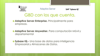 GBD con los que cuenta. 
 Adaptive Server Enterprise. Principalmente para 
empresas. 
 Adaptive Server Anywaher. Para computación Móvil y 
departamental 
 Sybase IQ.- Una base de datos para inteligencia 
Empresarial y Almacenes de Datos. 
 