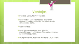 Ventajas 
 Rapidez. Consultas muy rápidas. 
 Facilidad de uso. Más fácil de mantener 
aplicaciones empresariales tradicionales de 
almacén de datos. 
 Escalabilidad. 
 Es un gestor orientado a las grandes 
corporaciones y una de sus principales cartas es 
su enorme seguridad. 
 Multiplataforma. Microsoft Windows, Linux, Solaris. 
 
