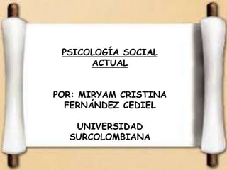 PSICOLOGÍA SOCIAL 
ACTUAL 
POR: MIRYAM CRISTINA 
FERNÁNDEZ CEDIEL 
UNIVERSIDAD 
SURCOLOMBIANA 
 
