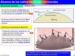 Alcance de los radioenlaces por microondas 
Microondas terrestre 
(Stallings, 2007) 
Uno de los principales obstáculos para 
la radiocomunicación de larga distancias 
ha sido siempre la curvatura de la Tierra. 
El alcance máximo depende de la altura 
de las torres donde se encuentran las 
antenas. 
¿Cómo se incrementa el alcance? 
Utilizando estaciones repetidoras, las 
cuales permiten también salvar 
obstáculos como montañas. 
Pero para llegar a lugares inhóspitos o a 
otros continentes, la estación repetidora 
se puede ubicar en un satélite artificial. 
Los satélites hacen disponible la comunicación sin requerir la 
enorme inversión en infraestructura terrestre. 
www.coimbraweb.com 5 
 