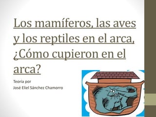 Los mamíferos, las aves 
y los reptiles en el arca, 
¿Cómo cupieron en el 
arca? 
Teoría por 
José Eliel Sánchez Chamorro 
 