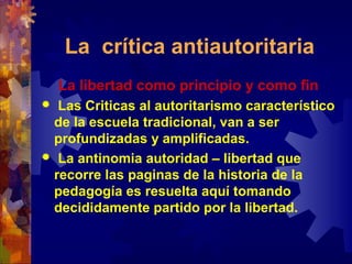 La crítica antiautoritaria
La libertad como principio y como fin
 Las Criticas al autoritarismo característico
de la escuela tradicional, van a ser
profundizadas y amplificadas.
 La antinomia autoridad – libertad que
recorre las paginas de la historia de la
pedagogía es resuelta aquí tomando
decididamente partido por la libertad.
 
