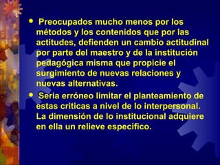  Preocupados mucho menos por los
métodos y los contenidos que por las
actitudes, defienden un cambio actitudinal
por parte del maestro y de la institución
pedagógica misma que propicie el
surgimiento de nuevas relaciones y
nuevas alternativas.
 Seria erróneo limitar el planteamiento de
estas criticas a nivel de lo interpersonal.
La dimensión de lo institucional adquiere
en ella un relieve especifico.
 