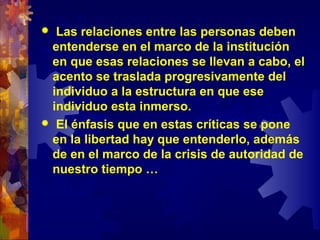  Las relaciones entre las personas deben
entenderse en el marco de la institución
en que esas relaciones se llevan a cabo, el
acento se traslada progresivamente del
individuo a la estructura en que ese
individuo esta inmerso.
 El énfasis que en estas críticas se pone
en la libertad hay que entenderlo, además
de en el marco de la crisis de autoridad de
nuestro tiempo …
 