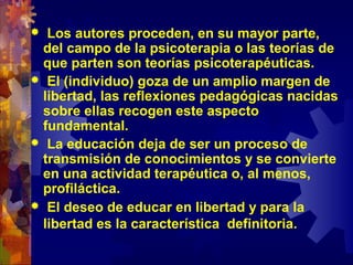  Los autores proceden, en su mayor parte,
del campo de la psicoterapia o las teorías de
que parten son teorías psicoterapéuticas.
 El (individuo) goza de un amplio margen de
libertad, las reflexiones pedagógicas nacidas
sobre ellas recogen este aspecto
fundamental.
 La educación deja de ser un proceso de
transmisión de conocimientos y se convierte
en una actividad terapéutica o, al menos,
profiláctica.
 El deseo de educar en libertad y para la
libertad es la característica definitoria.
 