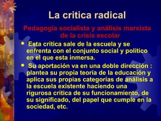 La critica radical
Pedagogía socialista y análisis marxista
de la crisis escolar
 Esta critica sale de la escuela y se
enfrenta con el conjunto social y político
en el que esta inmersa.
 Su aportación va en una doble dirección :
plantea su propia teoría de la educación y
aplica sus propias categorías de análisis a
la escuela existente haciendo una
rigurosa critica de su funcionamiento, de
su significado, del papel que cumple en la
sociedad, etc.
 