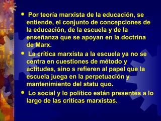  Por teoría marxista de la educación, se
entiende, el conjunto de concepciones de
la educación, de la escuela y de la
enseñanza que se apoyan en la doctrina
de Marx.
 La crítica marxista a la escuela ya no se
centra en cuestiones de método y
actitudes, sino s refieren al papel que la
escuela juega en la perpetuación y
mantenimiento del statu quo.
 Lo social y lo político están presentes a lo
largo de las criticas marxistas.
 