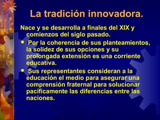 La tradición innovadora.
Nace y se desarrolla a finales del XIX y
comienzos del siglo pasado.
 Por la coherencia de sus planteamientos,
la solidez de sus opciones y su
prolongada extensión es una corriente
educativa.
 Sus representantes consideran a la
educación el medio para asegurar una
comprensión fraternal para solucionar
pacíficamente las diferencias entre las
naciones.
 