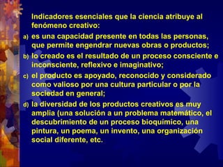 Indicadores esenciales que la ciencia atribuye al
fenómeno creativo:
a) es una capacidad presente en todas las personas,
que permite engendrar nuevas obras o productos;
b) lo creado es el resultado de un proceso consciente e
inconsciente, reflexivo e imaginativo;
c) el producto es apoyado, reconocido y considerado
como valioso por una cultura particular o por la
sociedad en general;
d) la diversidad de los productos creativos es muy
amplia (una solución a un problema matemático, el
descubrimiento de un proceso bioquímico, una
pintura, un poema, un invento, una organización
social diferente, etc.
 