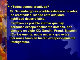  ¿Todos somos creativos?
Sí. Sin embargo es posible establecer niveles
de creatividad, siendo ésta cualidad-
habilidad desarrollable.
También es posible afirmar que hay
personas excepcionalmente dotadas, por
ejemplo en siglo XX: Gandhi, Freud, Einstein
(Curiosamente, nadie negaría que estas
personas también fueran excepcionalmente
inteligentes).
 