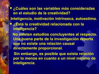  ¿Cuáles son las variables más consideradas
en el estudio de la creatividad?
Inteligencia, motivación intrínseca, autoestima.
 ¿Está la creatividad relacionada con la
inteligencia?
No existen estudios concluyentes al respecto.
Una buena parte de la investigación reporta
que no existe una relación causal
directamente proporcional.
Sin embargo, es posible que exista relación
por lo menos en cuanto a un nivel mínimo de
inteligencia.
 