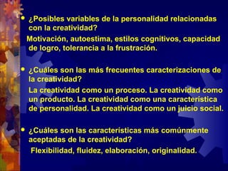  ¿Posibles variables de la personalidad relacionadas
con la creatividad?
Motivación, autoestima, estilos cognitivos, capacidad
de logro, tolerancia a la frustración.
 ¿Cuáles son las más frecuentes caracterizaciones de
la creatividad?
La creatividad como un proceso. La creatividad como
un producto. La creatividad como una característica
de personalidad. La creatividad como un juicio social.
 ¿Cuáles son las características más comúnmente
aceptadas de la creatividad?
Flexibilidad, fluidez, elaboración, originalidad.
 