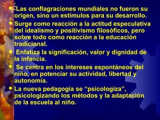  Las conflagraciones mundiales no fueron su
origen, sino un estímulos para su desarrollo.
 Surge como reacción a la actitud especulativa
del idealismo y positivismo filosóficos, pero
sobre todo como reacción a la educación
tradicional.
 Enfatiza la significación, valor y dignidad de
la infancia.
 Se centra en los intereses espontáneos del
niño, en potenciar su actividad, libertad y
autonomía.
 La nueva pedagogía se “psicologiza”,
psicologizando los métodos y la adaptación
de la escuela al niño.
 