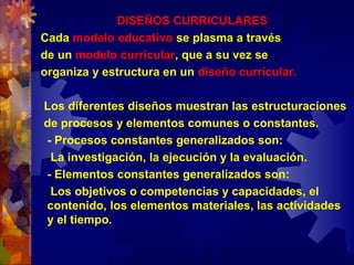 DISEÑOS CURRICULARES
Cada modelo educativo se plasma a través
de un modelo curricular, que a su vez se
organiza y estructura en un diseño curricular.
Los diferentes diseños muestran las estructuraciones
de procesos y elementos comunes o constantes.
- Procesos constantes generalizados son:
La investigación, la ejecución y la evaluación.
- Elementos constantes generalizados son:
Los objetivos o competencias y capacidades, el
contenido, los elementos materiales, las actividades
y el tiempo.
 