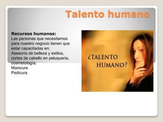 Talento humano
Recursos humanos:
Las personas que necesitamos
para nuestro negocio tienen que
estar capacitadas en:
Asesoría de belleza y estilos,
cortes de cabello en peluquería,
cosmetología.
Manicure
Pedicura
 