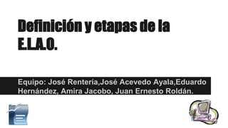 Definición y etapas de la
E.L.A.O.
Equipo: José Rentería,José Acevedo Ayala,Eduardo
Hernández, Amira Jacobo, Juan Ernesto Roldán.
 
