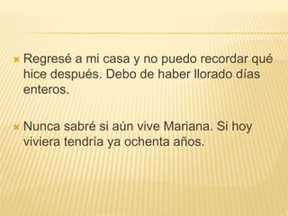  Regresé a mi casa y no puedo recordar qué
hice después. Debo de haber llorado días
enteros.
 Nunca sabré si aún vive Mariana. Si hoy
viviera tendría ya ochenta años.
 
