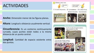 ACTIVIDADES
Ancho: Dimensión menor de las figuras planas.
Altura: Longitud o distancia usualmente vertical.
Circunferencia: Es un contorno continuamente
curvado, cuyos puntos están todos a la misma
distancia de un punto central.
Longitud: Cantidad de espacio existente entre
dos puntos.
 