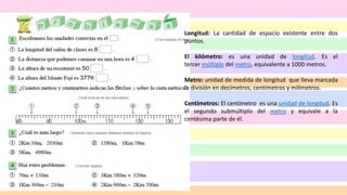 Longitud: La cantidad de espacio existente entre dos
puntos.
El kilómetro: es una unidad de longitud. Es el
tercer múltiplo del metro, equivalente a 1000 metros.
Metro: unidad de medida de longitud que lleva marcada
la división en decímetros, centímetros y milímetros.
Centímetros: El centímetro es una unidad de longitud. Es
el segundo submúltiplo del metro y equivale a la
centésima parte de él.
 
