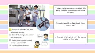 Distancia recorrida; es la distancia de un
punto a otro.
La distancia es la longitud entre dos puntos,
medida en línea recta
En esta actividad se muestra como los niños
están haciendo estimaciones sobre una
distancia.
 