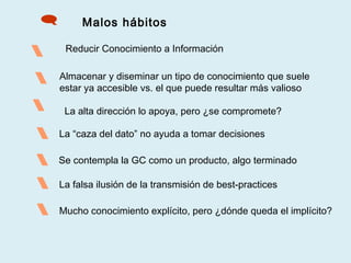 Malos hábitos

 Almacenar y diseminar un tipo de conocimiento que suele
estar ya accesible vs. el que puede resultar más valioso
 La alta dirección lo apoya, pero ¿se compromete?
Reducir Conocimiento a Información

 Se contempla la GC como un producto, algo terminado
 La falsa ilusión de la transmisión de best-practices
La “caza del dato” no ayuda a tomar decisiones
 Mucho conocimiento explícito, pero ¿dónde queda el implícito?
 