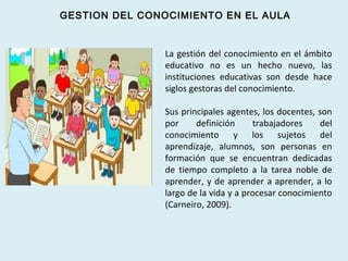 La gestión del conocimiento en el ámbito
educativo no es un hecho nuevo, las
instituciones educativas son desde hace
siglos gestoras del conocimiento.
Sus principales agentes, los docentes, son
por definición trabajadores del
conocimiento y los sujetos del
aprendizaje, alumnos, son personas en
formación que se encuentran dedicadas
de tiempo completo a la tarea noble de
aprender, y de aprender a aprender, a lo
largo de la vida y a procesar conocimiento
(Carneiro, 2009).
GESTION DEL CONOCIMIENTO EN EL AULA
 
