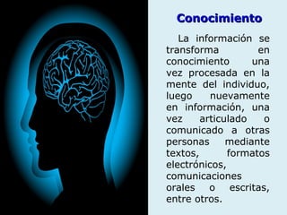 ConocimientoConocimiento
La información se
transforma en
conocimiento una
vez procesada en la
mente del individuo,
luego nuevamente
en información, una
vez articulado o
comunicado a otras
personas mediante
textos, formatos
electrónicos,
comunicaciones
orales o escritas,
entre otros.
 