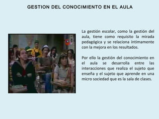 La gestión escolar, como la gestión del
aula, tiene como requisito la mirada
pedagógica y se relaciona íntimamente
con la mejora en los resultados.
Por ello la gestión del conocimiento en
el aula se desarrolla entre las
interacciones que realiza el sujeto que
enseña y el sujeto que aprende en una
micro sociedad que es la sala de clases.
GESTION DEL CONOCIMIENTO EN EL AULA
 