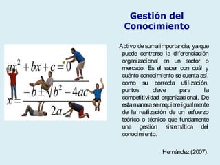 Gestión del
Conocimiento
Activo de suma importancia, ya que
puede centrarse la diferenciación
organizacional en un sector o
mercado. Es el saber con cuál y
cuánto conocimiento se cuenta así,
como su correcta utilización,
puntos clave para la
competitividad organizacional. De
esta manera se requiere igualmente
de la realización de un esfuerzo
teórico o técnico que fundamente
una gestión sistemática del
conocimiento.
Hernández (2007).
 