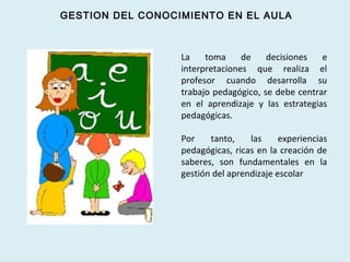 La toma de decisiones e
interpretaciones que realiza el
profesor cuando desarrolla su
trabajo pedagógico, se debe centrar
en el aprendizaje y las estrategias
pedagógicas.
Por tanto, las experiencias
pedagógicas, ricas en la creación de
saberes, son fundamentales en la
gestión del aprendizaje escolar
GESTION DEL CONOCIMIENTO EN EL AULA
 