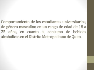 Comportamiento de los estudiantes universitarios,
de género masculino en un rango de edad de 18 a
25 años, en cuanto al consumo de bebidas
alcohólicasen el DistritoMetropolitanode Quito.
 