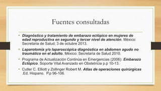 Fuentes consultadas
• Diagnóstico y tratamiento de embarazo ectópico en mujeres de
edad reproductiva en segundo y tercer nivel de atención. México:
Secretaria de Salud; 3 de octubre 2013.
• Laparotomía y/o laparoscópica diagnóstica en abdomen agudo no
traumático en el adulto. México: Secretaria de Salud 2010.
• Programa de Actualización Continúa en Emergencias (2006): Embarazo
Ectópico. Soporte Vital Avanzado en Obstetricia p.p 10-13.
• Cutler C. Elliott y Zollinger Robert M. Atlas de operaciones quirúrgicas
.Ed. Hispano. P.p 96-106.
 