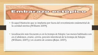 Embarazo Ectópico
• Es aquel blastocito que se implanta por fuera del revestimiento endometrial de
la cavidad uterina (Williams 2009).
• Localización más frecuente es en la trompa de Falopio. Las menos habituales son
en el abdomen, ovario, cérvix, porción intersticial de la trompa de Falopio
(Williams, 2007) y en cicatriz de cesárea (Rojas, 2007).
 