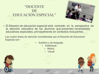 “DOCENTE
DE
EDUCACIÓN ESPECIAL”
• El Maestro de educación especial está centrado en la perspectiva de
la atención educativa de los alumnos que presentan necesidades
educativas especiales, principalmente en contextos incluyentes.
Las cuatro áreas de atención consideradas por el Docente de Educación
Especial son:
• Auditiva y de lenguaje.
• Intelectual.
• Motriz.
• Visual
 