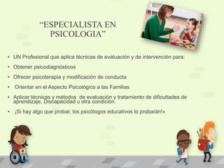 “ESPECIALISTA EN
PSICOLOGIA”
• UN Profesional que aplica técnicas de evaluación y de intervención para:
• Obtener psicodiagnósticos
• Ofrecer psicoterapia y modificación de conducta
• Orientar en el Aspecto Psicológico a las Familias
• Aplicar técnicas y métodos de evaluación y tratamiento de dificultades de
aprendizaje, Discapacidad u otra condición.
• ¡Si hay algo que probar, los psicólogos educativos lo probarán!»
 