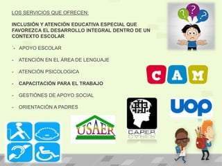 LOS SERVICIOS QUE OFRECEN:
INCLUSIÓN Y ATENCIÓN EDUCATIVA ESPECIAL QUE
FAVOREZCA EL DESARROLLO INTEGRAL DENTRO DE UN
CONTEXTO ESCOLAR
´- APOYO ESCOLAR
- ATENCIÓN EN EL ÁREA DE LENGUAJE
- ATENCIÓN PSICOLOGICA
- CAPACITACIÓN PARA EL TRABAJO
- GESTIÓNES DE APOYO SOCIAL
- ORIENTACIÓN A PADRES
 