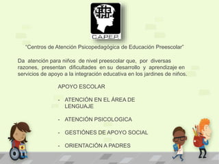 Da atención para niños de nivel preescolar que, por diversas
razones, presentan dificultades en su desarrollo y aprendizaje en
servicios de apoyo a la integración educativa en los jardines de niños.
“Centros de Atención Psicopedagógica de Educación Preescolar”
APOYO ESCOLAR
- ATENCIÓN EN EL ÁREA DE
LENGUAJE
- ATENCIÓN PSICOLOGICA
- GESTIÓNES DE APOYO SOCIAL
- ORIENTACIÓN A PADRES
 