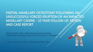 PARTIAL MAXILLARY OSTEOTOMY FOLLOWING AN
UNSUCCESSFUL FORCED ERUPTION OF AN IMPACTED
MAXILLARY CANINE - 10 YEAR FOLLOW-UP. REVIEW
AND CASE REPORT
Edela Puricelli, Mário Alexandre Morganti, Henrique
Voltollini de Azambuja, Deise Ponzoni, Clarice C. Friesdshich
J. Appl. Oral Sci. vol.19 no.6 Bauru Nov./Dec. 2011
 