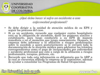 • Se debe dirigir a la unidad de atención médica de su EPS y
seguir los procesos del caso.
• Si es un accidente, recuerde que cualquier centro hospitalario
está en la obligación de atenderlo, darle los primeros auxilios y
estabilizarlo, para luego conducirlo a su EPS de manera
inmediata o en el momento que tenga conocimiento. Después, la
empresa debe informar a la afiliación a riesgos profesionales
sobre lo sucedido a quien posteriormente se le enviará toda la
documentación de la atención médica para adelantar los trámites
correspondientes como el pago de incapacidades por enfermedad
y accidente profesional que está a cargo de la afiliación a riesgos
profesionales, terapias, prótesis, etc.
• Recuerde que toda esta información es obligatorio que la ARP a
la cual se encuentra afiliada la empresa se le suministre, además
de ayudar a consolidar los Programas de Salud Ocupacional.
 