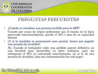 • ¿Cuándo se considera una persona inválida para la ARP?
Cuando por causa de origen profesional que él mismo no lo haya
provocado intencionalmente, pierda el 50% o mas de su capacidad
laboral.
• ¿Y si la invalidez es permanente pero parcial, tienen que pagarle
una pensión de invalidez?
No. Cuando el trabajador sufre una pérdida parcial definitiva en
una facultad para desarrollar su labor ordinaria, pero sin
sobrepasar el 50% ya comentado anteriormente, no se le da una
pensión de invalidez, sino una indemnización (un solo pago).
 