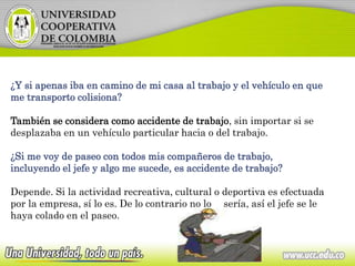 ¿Y si apenas iba en camino de mi casa al trabajo y el vehículo en que
me transporto colisiona?
También se considera como accidente de trabajo, sin importar si se
desplazaba en un vehículo particular hacia o del trabajo.
¿Si me voy de paseo con todos mis compañeros de trabajo,
incluyendo el jefe y algo me sucede, es accidente de trabajo?
Depende. Si la actividad recreativa, cultural o deportiva es efectuada
por la empresa, sí lo es. De lo contrario no lo sería, así el jefe se le
haya colado en el paseo.
 
