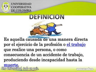 Es aquella causada de una manera directa
por el ejercicio de la profesión o el trabajo
que realice una persona, o como
consecuencia de un accidente de trabajo,
produciendo desde incapacidad hasta la
muerte.
 