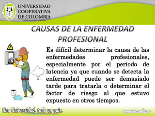 Es difícil determinar la causa de las
enfermedades profesionales,
especialmente por el periodo de
latencia ya que cuando se detecta la
enfermedad puede ser demasiado
tarde para tratarla o determinar el
factor de riesgo al que estuvo
expuesto en otros tiempos.
 